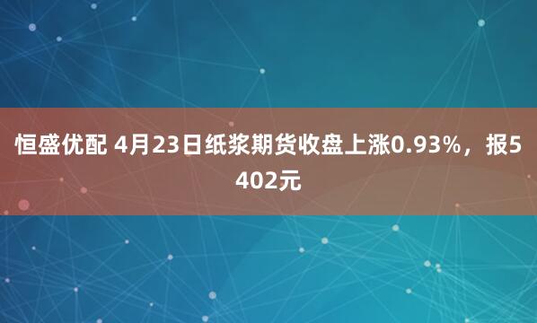 恒盛优配 4月23日纸浆期货收盘上涨0.93%，报5402元