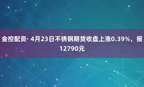 金控配资· 4月23日不锈钢期货收盘上涨0.39%，报12790元