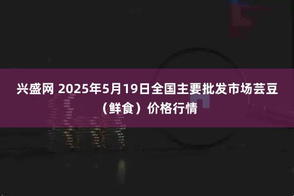 兴盛网 2025年5月19日全国主要批发市场芸豆（鲜食）价格行情