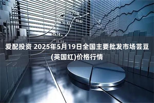 爱配投资 2025年5月19日全国主要批发市场芸豆(英国红)价格行情
