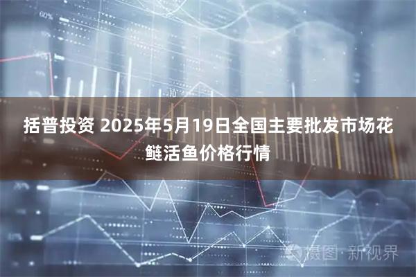 括普投资 2025年5月19日全国主要批发市场花鲢活鱼价格行情