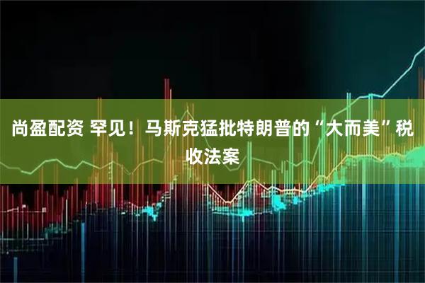 尚盈配资 罕见！马斯克猛批特朗普的“大而美”税收法案