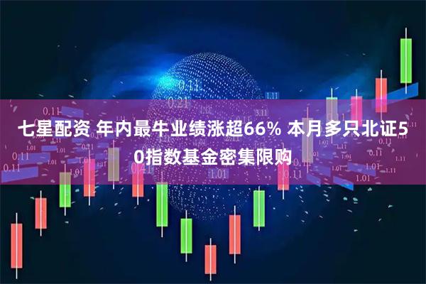 七星配资 年内最牛业绩涨超66% 本月多只北证50指数基金密集限购