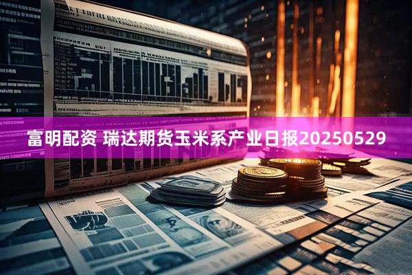 富明配资 瑞达期货玉米系产业日报20250529