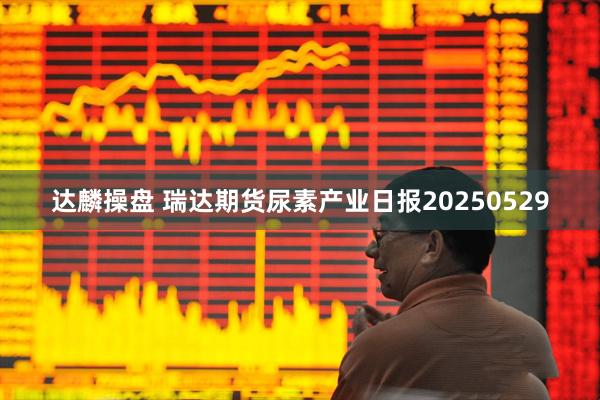 达麟操盘 瑞达期货尿素产业日报20250529