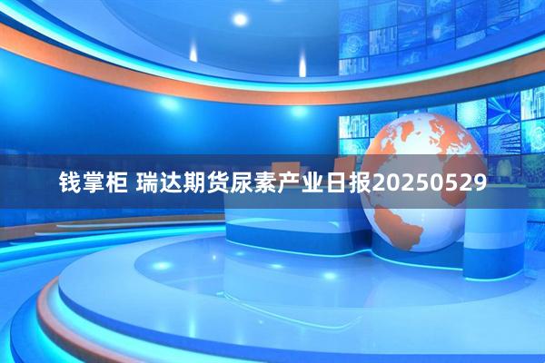 钱掌柜 瑞达期货尿素产业日报20250529