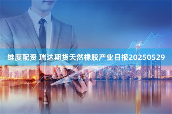 维度配资 瑞达期货天然橡胶产业日报20250529