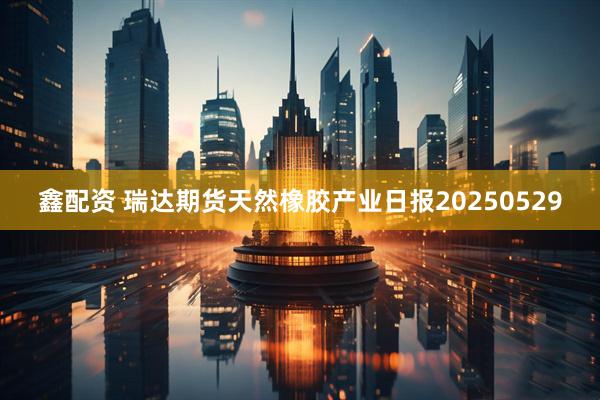 鑫配资 瑞达期货天然橡胶产业日报20250529