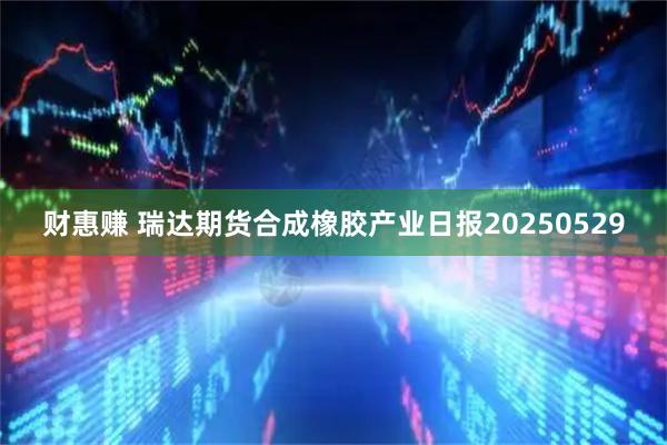 财惠赚 瑞达期货合成橡胶产业日报20250529