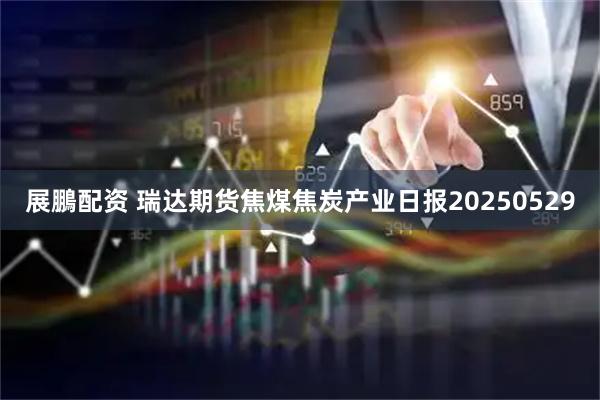 展鵬配资 瑞达期货焦煤焦炭产业日报20250529