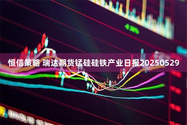 恒信策略 瑞达期货锰硅硅铁产业日报20250529