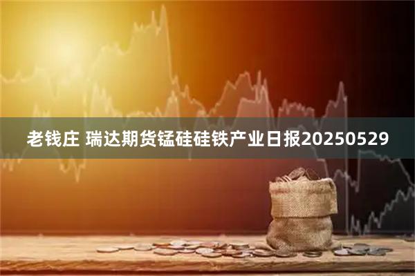 老钱庄 瑞达期货锰硅硅铁产业日报20250529
