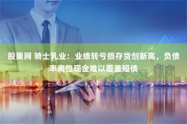 股巢网 骑士乳业：业绩转亏损存货创新高，负债率高位现金难以覆盖短债