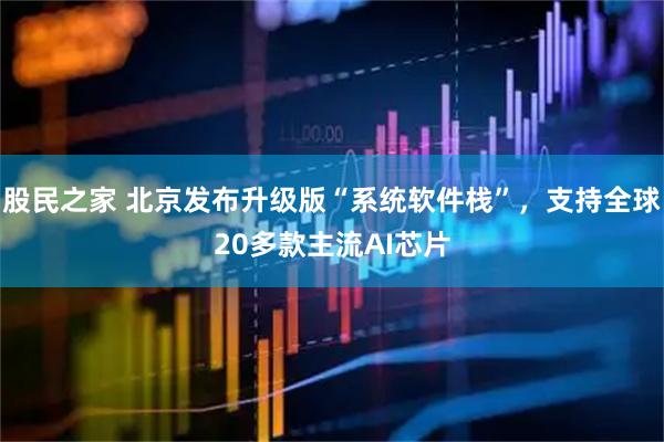 股民之家 北京发布升级版“系统软件栈”，支持全球20多款主流AI芯片