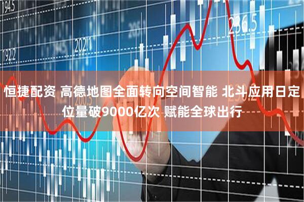 恒捷配资 高德地图全面转向空间智能 北斗应用日定位量破9000亿次 赋能全球出行