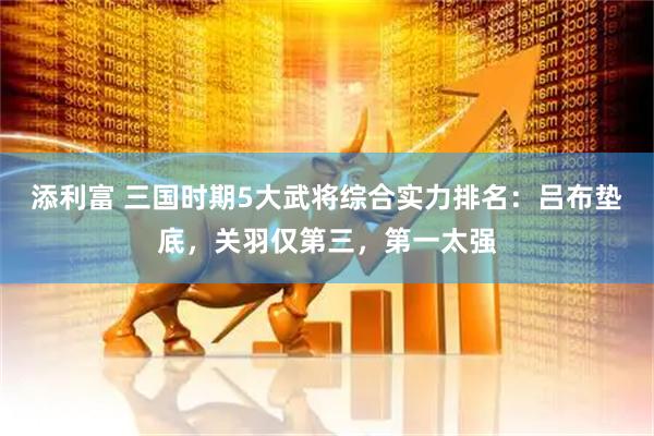 添利富 三国时期5大武将综合实力排名：吕布垫底，关羽仅第三，第一太强