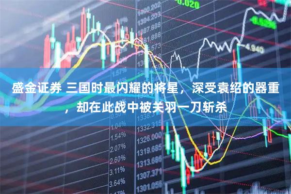 盛金证券 三国时最闪耀的将星，深受袁绍的器重，却在此战中被关羽一刀斩杀