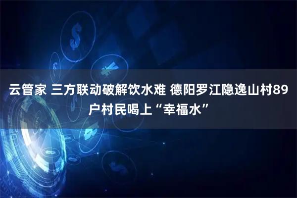 云管家 三方联动破解饮水难 德阳罗江隐逸山村89户村民喝上“幸福水”