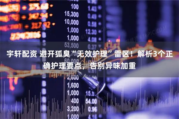 宇轩配资 避开狐臭“无效护理”雷区！解析3个正确护理要点，告别异味加重