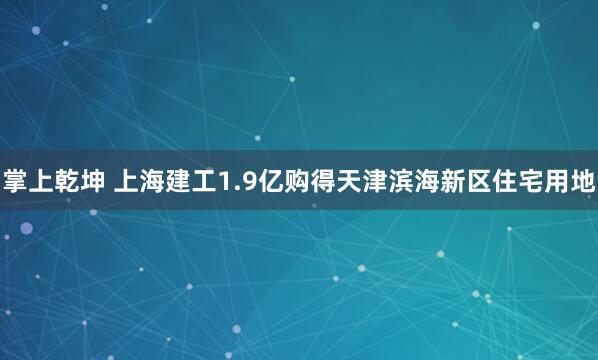 掌上乾坤 上海建工1.9亿购得天津滨海新区住宅用地