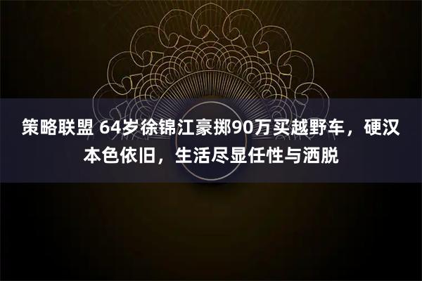 策略联盟 64岁徐锦江豪掷90万买越野车，硬汉本色依旧，生活尽显任性与洒脱