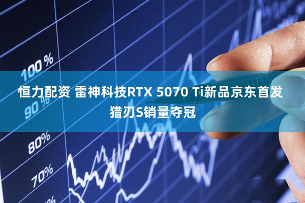 恒力配资 雷神科技RTX 5070 Ti新品京东首发 猎刃S销量夺冠