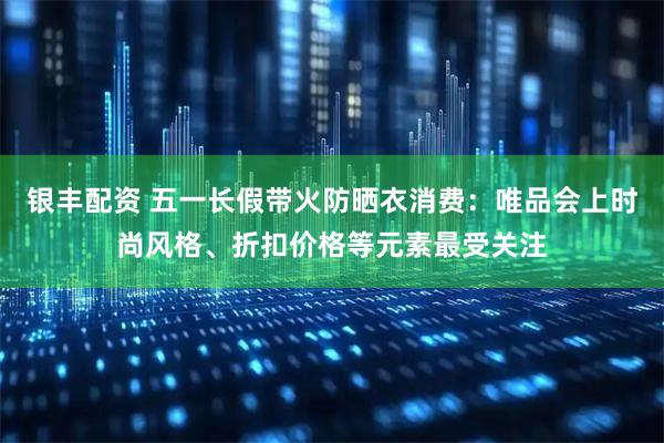 银丰配资 五一长假带火防晒衣消费：唯品会上时尚风格、折扣价格等元素最受关注