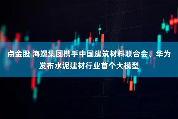 点金股 海螺集团携手中国建筑材料联合会、华为发布水泥建材行业首个大模型