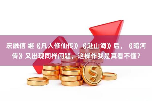 宏融信 继《凡人修仙传》《赴山海》后，《暗河传》又出现同样问题，这操作我是真看不懂？