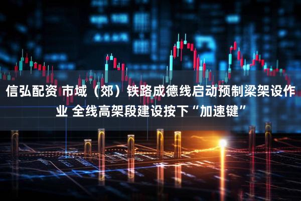 信弘配资 市域（郊）铁路成德线启动预制梁架设作业 全线高架段建设按下“加速键”