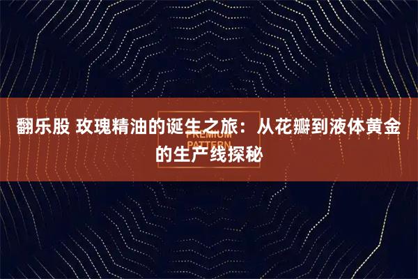 翻乐股 玫瑰精油的诞生之旅：从花瓣到液体黄金的生产线探秘