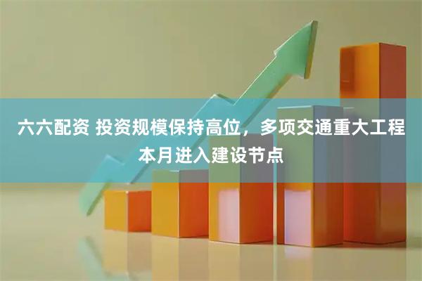 六六配资 投资规模保持高位，多项交通重大工程本月进入建设节点