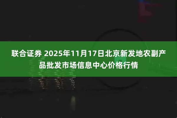 联合证券 2025年11月17日北京新发地农副产品批发市场信息中心价格行情
