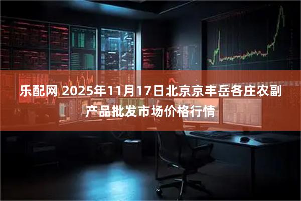 乐配网 2025年11月17日北京京丰岳各庄农副产品批发市场价格行情