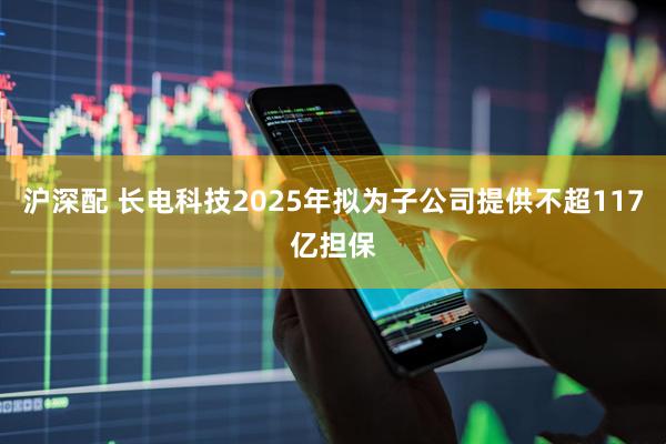 沪深配 长电科技2025年拟为子公司提供不超117亿担保
