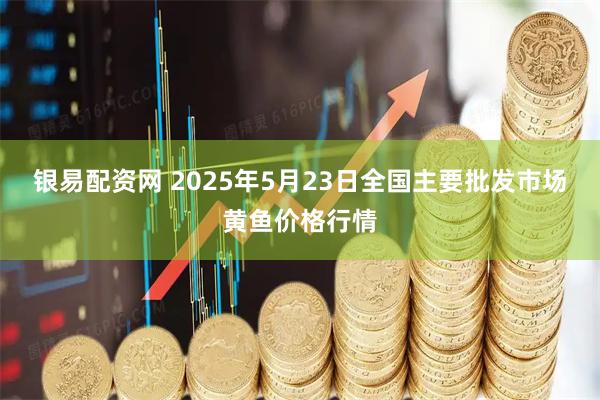 银易配资网 2025年5月23日全国主要批发市场黄鱼价格行情