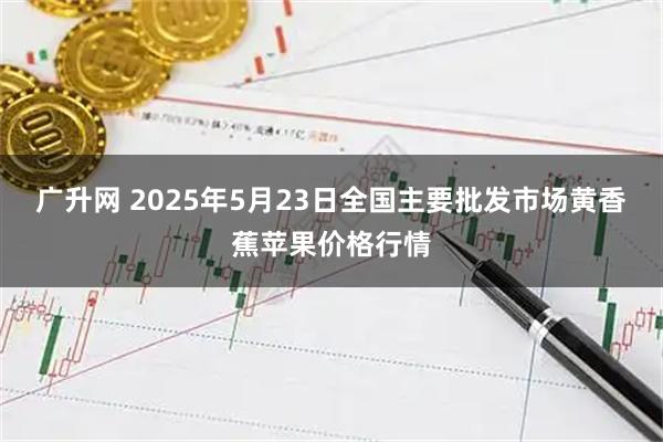 广升网 2025年5月23日全国主要批发市场黄香蕉苹果价格行情