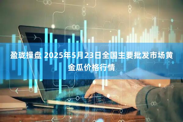 盈珑操盘 2025年5月23日全国主要批发市场黄金瓜价格行情