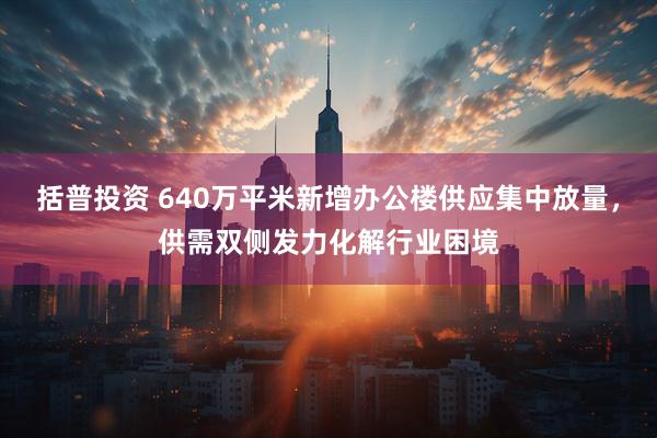 括普投资 640万平米新增办公楼供应集中放量，供需双侧发力化解行业困境