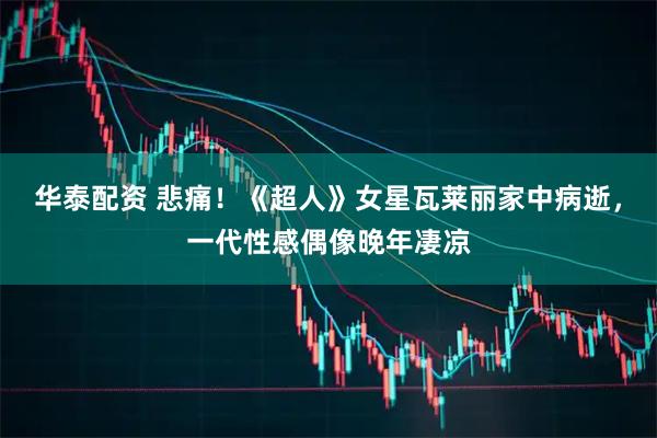 华泰配资 悲痛！《超人》女星瓦莱丽家中病逝，一代性感偶像晚年凄凉