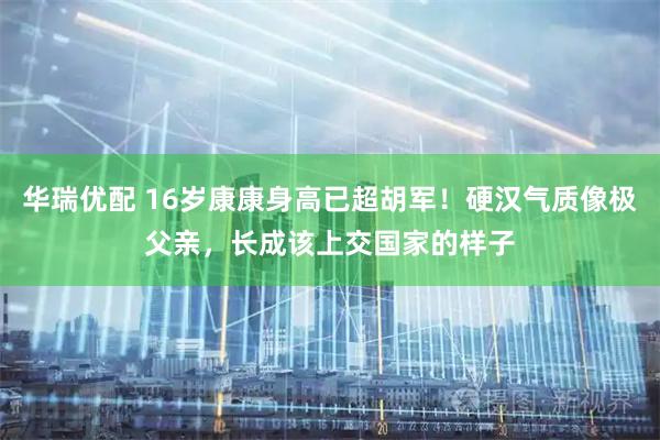 华瑞优配 16岁康康身高已超胡军！硬汉气质像极父亲，长成该上交国家的样子