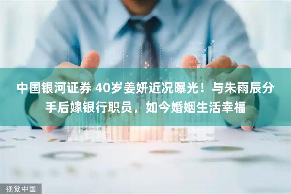 中国银河证券 40岁姜妍近况曝光！与朱雨辰分手后嫁银行职员，如今婚姻生活幸福