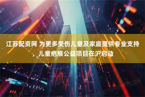 江苏配资网 为更多受伤儿童及家庭提供专业支持，儿童疤痕公益项目在沪启动
