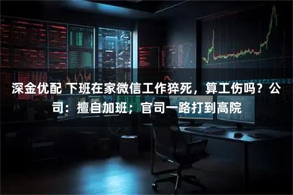 深金优配 下班在家微信工作猝死，算工伤吗？公司：擅自加班；官司一路打到高院