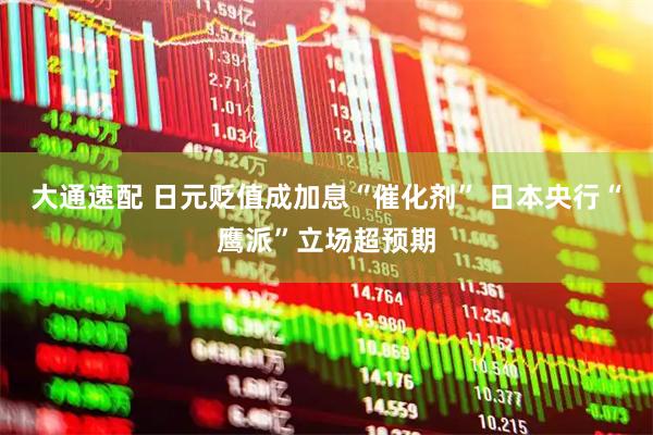 大通速配 日元贬值成加息“催化剂” 日本央行“鹰派”立场超预期