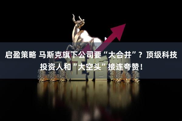 启盈策略 马斯克旗下公司要“大合并”？顶级科技投资人和“大空头”接连夸赞！