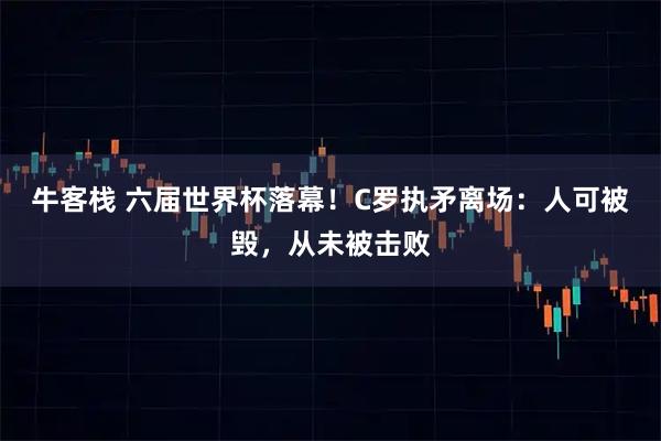 牛客栈 六届世界杯落幕！C罗执矛离场：人可被毁，从未被击败