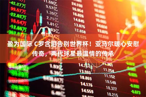 盈为国际 C罗含泪告别世界杯！亚马尔暖心安慰传奇，两代球星最温情的传承