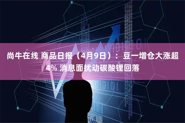 尚牛在线 商品日报（4月9日）：豆一增仓大涨超4% 消息面扰动碳酸锂回落