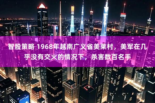 智股策略 1968年越南广义省美莱村，美军在几乎没有交火的情况下，杀害数百名手